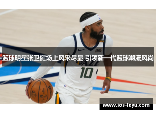 篮球明星张卫健场上风采尽显 引领新一代篮球潮流风尚