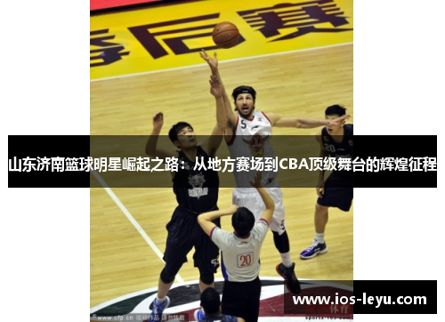 山东济南篮球明星崛起之路：从地方赛场到CBA顶级舞台的辉煌征程