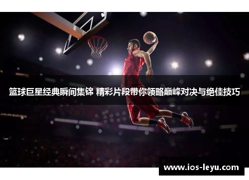 篮球巨星经典瞬间集锦 精彩片段带你领略巅峰对决与绝佳技巧